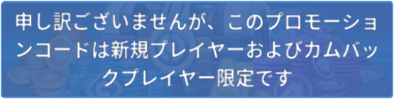 申し訳ございませんが、このプロモーションコードは新規プレイヤー及びカムバックプレイヤー限定です